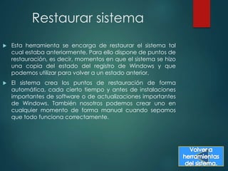 Restaurar sistema 
 Esta herramienta se encarga de restaurar el sistema tal 
cual estaba anteriormente. Para ello dispone de puntos de 
restauración, es decir, momentos en que el sistema se hizo 
una copia del estado del registro de Windows y que 
podemos utilizar para volver a un estado anterior. 
 El sistema crea los puntos de restauración de forma 
automática, cada cierto tiempo y antes de instalaciones 
importantes de software o de actualizaciones importantes 
de Windows. También nosotros podemos crear uno en 
cualquier momento de forma manual cuando sepamos 
que todo funciona correctamente. 
 