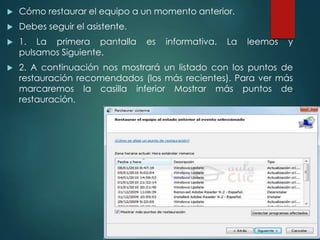  Cómo restaurar el equipo a un momento anterior. 
 Debes seguir el asistente. 
 1. La primera pantalla es informativa. La leemos y 
pulsamos Siguiente. 
 2. A continuación nos mostrará un listado con los puntos de 
restauración recomendados (los más recientes). Para ver más 
marcaremos la casilla inferior Mostrar más puntos de 
restauración. 
 