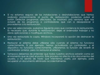  Si no estamos seguros de las instalaciones o desinstalaciones que hemos 
realizado posteriormente al punto de restauración, podemos pulsar el 
botón Detectar programas afectados. Se mostrará una ventana que nos 
avisará de los programas o controladores que van a desaparecer si 
procedemos a la restauración. 
 Una vez seleccionado, pulsamos Siguiente para que comience la restauración. 
Es necesario que, durante la restauración, dejes al ordenador trabajar y no 
abras aplicaciones o modifiques archivos. 
 Una vez restaurada la copia, Windows incorporará la opción de deshacer la 
restauración. 
 Restaurar el sistema debe utilizarse sólo cuando el sistema no funciona 
correctamente. Si por ejemplo, hemos actualizado un controlador, y el 
dispositivo no funciona correctamente, utilizaremos la función de revertir al 
controlador anterior, pero no restaurar el sistema. 
 Tampoco debemos de entender que todos nuestros archivos estarán como en 
el momento que se creó el punto. Este proceso no afecta a los documentos del 
usuario, y no servirá de nada que intentemos usarlo, por ejemplo, para 
recuperar un documento eliminado accidentalmente. 
 