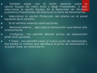  Tambien pulsar con el botón derecho sobre la 
opción Equipo del menú Inicio y elegir Propiedades. O bien 
seleccionar la opción Equipo. En el Explorador de Windows 
pulsaremos Propiedades del sistema en la barra de herramientas. 
 Seleccionar la opción Protección del sistema en el panel 
izquierdo de la ventana. 
 En la ventana veremos varias opciones: 
 Restaurar sistema..., ejecutará la restauración que hemos visto 
anteriormente. 
 Configurar... nos permite eliminar puntos de restauración 
entre otras opciones. 
 Y Crear... nos permitirá crear un nuevo punto de restauración. 
Nos pedirá un nombre que identifique el punto de restauración y 
al pulsar Crear, se creará por fin. 
 