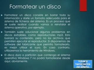 Formatear un disco 
 Formatear un disco consiste en borrar toda su 
información y darle un formato adecuado para el 
sistema de ficheros del sistema. Es un proceso que 
se suele realizar cuando vamos a reinstalar el 
sistema operativo, por ejemplo. 
 También suele solucionar algunos problemas en 
discos extraíbles, como reproductores mp3. Esto 
borrará su contenido, pero no los archivos que 
permiten ejecutar el reproductor. Si disponemos de 
software del fabricante que permita formatearlo, 
es mejor utilizar el suyo. En caso contrario, 
utilizaremos la herramienta de Windows. 
 El disco duro o partición que contenga el sistema 
operativo Windows 7 no podrá formatearse desde 
aquí, obviamente. 
 