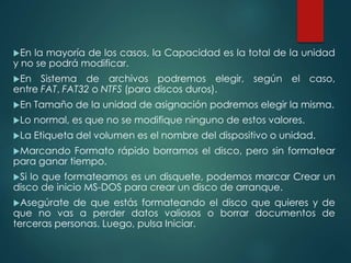 En la mayoría de los casos, la Capacidad es la total de la unidad 
y no se podrá modificar. 
En Sistema de archivos podremos elegir, según el caso, 
entre FAT, FAT32 o NTFS (para discos duros). 
En Tamaño de la unidad de asignación podremos elegir la misma. 
Lo normal, es que no se modifique ninguno de estos valores. 
La Etiqueta del volumen es el nombre del dispositivo o unidad. 
Marcando Formato rápido borramos el disco, pero sin formatear 
para ganar tiempo. 
Si lo que formateamos es un disquete, podemos marcar Crear un 
disco de inicio MS-DOS para crear un disco de arranque. 
Asegúrate de que estás formateando el disco que quieres y de 
que no vas a perder datos valiosos o borrar documentos de 
terceras personas. Luego, pulsa Iniciar. 
 
