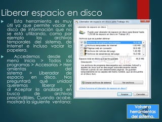 Liberar espacio en disco 
 Esta herramienta es muy 
útil ya que permite vaciar el 
disco de información que no 
se está utilizando, como por 
ejemplo los archivos 
temporales del sistema, de 
Internet e incluso vaciar la 
papelera. 
 Accedemos desde el 
menú Inicio > Todos los 
programas > Accesorios > Herr 
amientas del 
sistema > Liberador de 
espacio en disco. Nos 
preguntará qué unidad 
queremos liberar y 
al Aceptar la analizará en 
busca de archivos 
prescindibles. Cuando acabe, 
mostrará la siguiente ventana: 
 