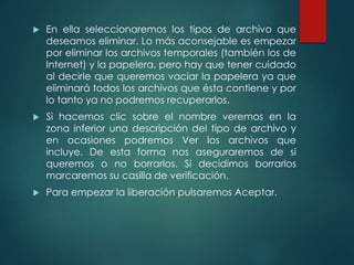 En ella seleccionaremos los tipos de archivo que 
deseamos eliminar. Lo más aconsejable es empezar 
por eliminar los archivos temporales (también los de 
Internet) y la papelera, pero hay que tener cuidado 
al decirle que queremos vaciar la papelera ya que 
eliminará todos los archivos que ésta contiene y por 
lo tanto ya no podremos recuperarlos. 
 Si hacemos clic sobre el nombre veremos en la 
zona inferior una descripción del tipo de archivo y 
en ocasiones podremos Ver los archivos que 
incluye. De esta forma nos aseguraremos de si 
queremos o no borrarlos. Si decidimos borrarlos 
marcaremos su casilla de verificación. 
 Para empezar la liberación pulsaremos Aceptar. 
 