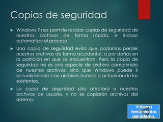 Copias de seguridad 
 Windows 7 nos permite realizar copias de seguridad de 
nuestros archivos de forma rápida, e incluso 
automatizar el proceso. 
 Una copia de seguridad evita que podamos perder 
nuestros archivos de forma accidental, o por daños en 
la partición en que se encuentran. Pero la copia de 
seguridad no es una especie de archivo comprimido 
de nuestros archivos, sino que Windows puede ir 
actualizándola con archivos nuevos o actualizando los 
existentes. 
 La copia de seguridad sólo afectará a nuestros 
archivos de usuario, y no se copiarán archivos del 
sistema. 
 