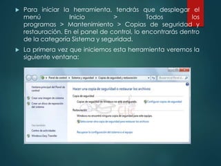  Para iniciar la herramienta, tendrás que desplegar el 
menú Inicio > Todos los 
programas > Mantenimiento > Copias de seguridad y 
restauración. En el panel de control, lo encontrarás dentro 
de la categoría Sistema y seguridad. 
 La primera vez que iniciemos esta herramienta veremos la 
siguiente ventana: 
 