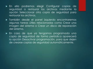  En ella podremos elegir Configurar copias de 
seguridad o restaurar los archivos mediante la 
opción Seleccionar otra copia de seguridad para 
restaurar los archivos. 
 También desde el panel izquierdo encontraremos 
algunas tareas útiles relacionadas como Crear una 
imagen del sistema o Crear un disco de reparación 
del sistema. 
 En caso de que ya tengamos programada una 
copia de seguridad de forma periódica aparecerá 
la opción Desactivar programación, para que dejen 
de crearse copias de seguridad automáticamente. 
 