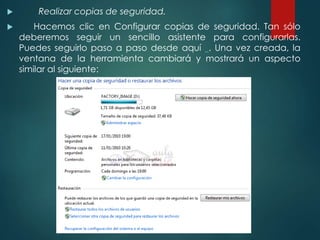  Realizar copias de seguridad. 
 Hacemos clic en Configurar copias de seguridad. Tan sólo 
deberemos seguir un sencillo asistente para configurarlas. 
Puedes seguirlo paso a paso desde aquí . Una vez creada, la 
ventana de la herramienta cambiará y mostrará un aspecto 
similar al siguiente: 
 