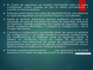  En Copia de seguridad, se muestra información sobre la copia 
configurada, como cuándo se hizo la última actualización y 
cuándo se hará la próxima. 
 Pulsando sobre Hacer una copia de seguridad ahora, actualizamos 
la copia de seguridad con los archivos nuevos o actualizados. 
 Desde la ventana Administrar espacio podremos acceder a la 
ubicación en que se encuentra la copia de seguridad, pulsando 
en Examinar. También podremos Ver copias de seguridad... desde 
donde podremos eliminarlas. Y Cambiar la configuración... de la 
imagen del sistema. 
 Cambiar la configuración nos permite lanzar de nuevo el asistente 
de configuración, y así poder modificar cualquier configuración. 
Las modificaciones se realizarán sobre las siguientes copias. El 
sistema no modificará nunca las copias de seguridad ya 
guardadas. Para desactivar las copias de seguridad cambia la 
programación para que no se ejecute automáticamente nunca, 
desmarcando la casilla como vimos en el básico. 
 También puedes pulsar la opción que aparecerá en el panel 
izquierdo si las copias de seguridad están programadas. 
 