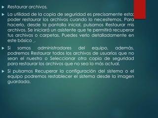  Restaurar archivos. 
 La utilidad de la copia de seguridad es precisamente esta: 
poder restaurar los archivos cuando lo necesitemos. Para 
hacerlo, desde la pantalla inicial, pulsamos Restaurar mis 
archivos. Se iniciará un asistente que te permitirá recuperar 
tus archivos o carpetas. Puedes verlo detalladamente en 
este básico . 
 Si somos administradores del equipo, además, 
podremos Restaurar todos los archivos de usuarios que no 
sean el nuestro o Seleccionar otra copia de seguridad 
para restaurar los archivos que no sea la más actual. 
 Si pulsamos Recuperar la configuración del sistema o el 
equipo podremos restablecer el sistema desde la imagen 
guardada. 
 
