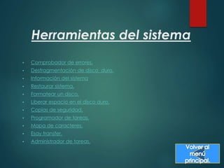Herramientas del sistema 
• Comprobador de errores. 
• Desfragmentación de disco duro. 
• Información del sistema 
• Restaurar sistema. 
• Formatear un disco. 
• Liberar espacio en el disco duro. 
• Copias de seguridad. 
• Programador de tareas. 
• Mapa de caracteres. 
• Esay transfer. 
• Administrador de tareas. 
 