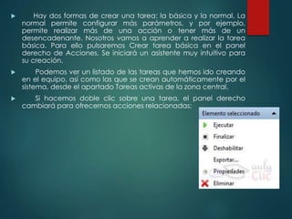  Hay dos formas de crear una tarea: la básica y la normal. La 
normal permite configurar más parámetros, y por ejemplo, 
permite realizar más de una acción o tener más de un 
desencadenante. Nosotros vamos a aprender a realizar la tarea 
básica. Para ello pulsaremos Crear tarea básica en el panel 
derecho de Acciones. Se iniciará un asistente muy intuitivo para 
su creación. 
 Podemos ver un listado de las tareas que hemos ido creando 
en el equipo, así como las que se crean automáticamente por el 
sistema, desde el apartado Tareas activas de la zona central. 
 Si hacemos doble clic sobre una tarea, el panel derecho 
cambiará para ofrecernos acciones relacionadas: 
 
