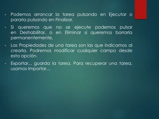 • Podemos arrancar la tarea pulsando en Ejecutar o 
pararla pulsando en Finalizar. 
• Si queremos que no se ejecute podemos pulsar 
en Deshabilitar, o en Eliminar si queremos borrarla 
permanentemente. 
• Las Propiedades de una tarea son las que indicamos al 
crearla. Podremos modificar cualquier campo desde 
esta opción. 
• Exportar... guarda la tarea. Para recuperar una tarea, 
usamos Importar… 
 