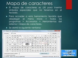 Mapa de caracteres 
 El mapa de caracteres es útil para insertar 
símbolos especiales que no tenemos en el 
teclado. 
 Para acceder a esta herramienta tendrás que 
desplegar el menú Inicio > Todos los 
programas > Accesorios > Herramientas del 
sistema > Mapa de caracteres. 
 Se abrirá la siguiente ventana: 
 