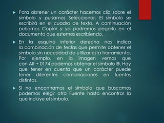  Para obtener un carácter hacemos clic sobre el 
símbolo y pulsamos Seleccionar. El símbolo se 
escribirá en el cuadro de texto. A continuación 
pulsamos Copiar y ya podremos pegarlo en el 
documento que estemos escribiendo. 
 En la esquina inferior derecha nos indica 
la combinación de teclas que permite obtener el 
símbolo sin necesidad de utilizar esta herramienta. 
Por ejemplo, en la imagen vemos que 
con Alt + 0174 podemos obtener el símbolo ®. Hay 
que tener en cuenta que un carácter puede 
tener diferentes combinaciones en fuentes 
distintas. 
 Si no encontramos el símbolo que buscamos 
podemos elegir otra Fuente hasta encontrar la 
que incluye el símbolo. 
 