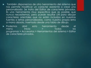  También disponemos de otra herramienta del sistema que 
nos permite modificar un carácter existente o crear uno 
personalizado. Se trata del Editor de caracteres privados. 
Es una herramienta muy específica que es posible que 
nunca necesitemos, pero puede resultar útil para dibujar 
caracteres orientales que no estén incluidos en nuestras 
fuentes o letras personalizadas, como nuestra propia letra 
a mano alzada, insertada desde una tabla de dibujo. 
 Podemos abrir esta herramienta desde el 
menú Inicio > Todos los 
programas > Accesorios > Herramientas del sistema > Editor 
de caracteres privados. 
 