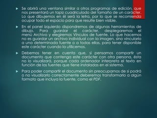 Se abrirá una ventana similar a otros programas de edición, que 
nos presentará un tapiz cuadriculado del tamaño de un carácter. 
Lo que dibujemos en él será la letra, por lo que se recomienda 
ocupar todo el espacio para que resulte bien visible. 
 En el panel izquierdo dispondremos de algunas herramientas de 
dibujo. Para guardar el carácter, desplegaremos el 
menú Archivo y elegiremos Vínculos de fuente. Lo que hacemos 
no es guardar un archivo individual con la imagen, sino vincularlo 
a una determinada fuente o a todas ellas, para tener disponible 
este carácter cuando la utilicemos. 
 Debemos tener en cuenta que, si pensamos compartir un 
documento que contenga este carácter con otra persona, ésta 
no lo visualizará, porque cada ordenador interpreta el texto en 
función de las fuentes que tiene instaladas en el sistema. 
 Para poder compartir el documento sin preocuparnos de si podrá 
o no visualizarlo correctamente deberemos transformarlo a algún 
formato que incluya la fuente, como el PDF. 
 