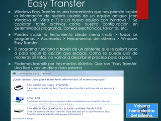 Easy Transfer 
 Windows Easy Transfer es una herramienta que nos permite copiar 
la información de nuestro usuario de un equipo antiguo (con 
Windows XP, Vista o 7) a un nuevo equipo con Windows 7. Se 
copiarán tanto archivos como nuestra configuración en 
determinados programas, correos electrónicos, favoritos, etc. 
 Puedes iniciar la herramienta desde menú Inicio > Todos los 
programas > Accesorios > Herramientas del sistema > Windows 
Easy Transfer. 
 El programa funciona a través de un asistente que te guiará paso 
a paso según la opción que escojas. Como se puede usar de 
maneras distintas, no vamos a describir el proceso paso a paso. 
 Podemos trasmitir por tres medios distintos. Que son “Easy Transfer, 
Una Red y por un disco duro externo 
 