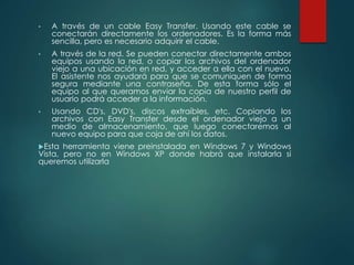 • A través de un cable Easy Transfer. Usando este cable se 
conectarán directamente los ordenadores. Es la forma más 
sencilla, pero es necesario adquirir el cable. 
• A través de la red. Se pueden conectar directamente ambos 
equipos usando la red, o copiar los archivos del ordenador 
viejo a una ubicación en red, y acceder a ella con el nuevo. 
El asistente nos ayudará para que se comuniquen de forma 
segura mediante una contraseña. De esta forma sólo el 
equipo al que queramos enviar la copia de nuestro perfil de 
usuario podrá acceder a la información. 
• Usando CD's, DVD's, discos extraíbles, etc. Copiando los 
archivos con Easy Transfer desde el ordenador viejo a un 
medio de almacenamiento, que luego conectaremos al 
nuevo equipo para que coja de ahí los datos. 
Esta herramienta viene preinstalada en Windows 7 y Windows 
Vista, pero no en Windows XP donde habrá que instalarla si 
queremos utilizarla 
 