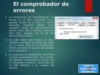 El comprobador de 
errores 
 La herramienta de Comprobación de 
errores en el disco (Scandisk) busca 
posibles errores en el disco e intenta 
 
repararlos. Podemos utilizarla sobre 
cualquier  
medio de almacenamiento 
(discos duros, discos externos, memorias 
flash, etc.), excepto con los de sólo 
lectura (CD's y DVD's). 
 Se suele utilizar para reparar un disco 
dañado y recuperar los datos que había 
en su interior. Pero no es la panacea, 
habrá ocasiones en que no será posible 
la recuperación. 
 En ocasiones, el comprobador de errores 
se inicia automáticamente. Esto sucede, 
por ejemplo, al encender el equipo tras 
un apagado incorrecto, producido por 
un fallo eléctrico o un cuelgue del 
sistema. 
 