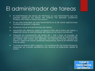 El administrador de tareas 
 El Administrador de tareas de Windows, es una herramienta que nos 
permite gestionar las tareas del sistema. Por ejemplo, podremos 
finalizar una tarea o iniciar una nueva. 
 El uso más extendido de esta herramienta es el de cerrar aplicaciones 
cuando se quedan colgadas. 
 Podemos iniciar el Administrador de tareas: 
 Haciendo clic derecho sobre un espacio libre de la barra de tareas, y 
eligiendo Iniciar el administrador de tareas en el menú contextual. 
 Pulsando la combinación de teclas Alt + Ctrl + Supr. Al hacerlo, se 
muestra un menú en la pantalla, con la opción Iniciar el Administrador 
de tareas. Este modo, por ejemplo, nos permite iniciarlo aunque las 
barras y menús se hayan quedado bloqueados. Este es el método que 
más se utiliza. 
 Cuando el sistema está colgado, y la combinación de teclas tampoco 
responde, es cuando optaremos por reiniciar el ordenador desde el 
botón. 
 