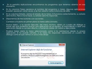  En la pestaña Aplicaciones encontramos los programas que tenemos abiertos en ese 
momento. 
 En la columna Tarea aparece el nombre del programa o tarea. Algunas aplicaciones 
pueden aparecer varias veces, si se han abierto varias instancias de ellas. 
 En la columna Estado, vemos el estado de la tarea. Si funciona correctamente, su estado 
será Activo. Pero si no lo hace, su estado será No responde. 
 Disponemos de tres botones con acciones: 
• Cambiar a muestra en primer plano la tarea seleccionada. 
• Nueva tarea... o la opción Ejecutar, del menú Archivo, abren un cuadro de diálogo a 
través del que podemos buscar una aplicación en el equipo. Es equivalente a abrir una 
aplicación desde su acceso directo, o haciendo doble clic sobre su ejecutable. 
• Finalizar tarea cierra la tarea seleccionada como si la cerrásemos desde la propia 
aplicación. Si no puede cerrarla, o la tarea No responde, aparecerá un cuadro de 
diálogo como el que vemos un poco más abajo 
 