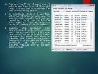  Pulsando en Cerrar el programa, el 
sistema intentará forzar el cierre del 
programa, perdiendo la información 
que no hayamos guardado. 
 En ocasiones Windows 7 intentará 
solucionar el problema para que no 
sea necesario cerrarlo, por lo que es 
preferible, cuando una aplicación 
falla, esperar a que el programa 
responda durante un par de minutos. 
 Cuando una aplicación está 
ejecutándose, la aplicación también 
inicia un proceso. Para saber qué 
proceso corresponde a una tarea, 
hacemos clic con el botón derecho 
sobre ella en la lista de Aplicaciones y 
pulsamos Ir al proceso en el menú 
contextual. Se abre así la 
pestaña Procesos con el proceso 
seleccionado. 
 