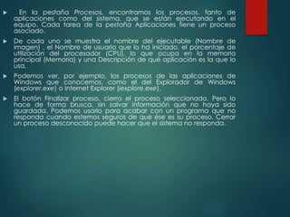  En la pestaña Procesos, encontramos los procesos, tanto de 
aplicaciones como del sistema, que se están ejecutando en el 
equipo. Cada tarea de la pestaña Aplicaciones tiene un proceso 
asociado. 
 De cada uno se muestra el nombre del ejecutable (Nombre de 
imagen) , el Nombre de usuario que lo ha iniciado, el porcentaje de 
utilización del procesador (CPU), lo que ocupa en la memoria 
principal (Memoria) y una Descripción de qué aplicación es la que lo 
usa. 
 Podemos ver, por ejemplo, los procesos de las aplicaciones de 
Windows que conocemos, como el del Explorador de Windows 
(explorer.exe) o Internet Explorer (iexplore.exe). 
 El botón Finalizar proceso, cierra el proceso seleccionado. Pero lo 
hace de forma brusca, sin salvar información que no haya sido 
guardada. Podemos usarlo para acabar con un programa que no 
responda cuando estemos seguros de que ése es su proceso. Cerrar 
un proceso desconocido puede hacer que el sistema no responda. 
 