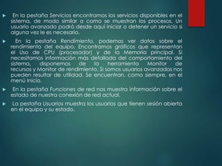  En la pestaña Servicios encontramos los servicios disponibles en el 
sistema, de modo similar a como se muestran los procesos. Un 
usuario avanzado podrá desde aquí iniciar o detener un servicio si 
alguna vez le es necesario. 
 En la pestaña Rendimiento, podemos ver datos sobre el 
rendimiento del equipo. Encontramos gráficos que representan 
el Uso de CPU (procesador) y de la Memoria principal. Si 
necesitamos información más detallada del comportamiento del 
sistema, disponemos de la herramienta Monitor de 
recursos y Monitor de rendimiento. Si somos usuarios avanzados nos 
pueden resultar de utilidad. Se encuentran, como siempre, en el 
menú Inicio. 
 En la pestaña Funciones de red nos muestra información sobre el 
estado de nuestra conexión de red actual. 
 La pestaña Usuarios muestra los usuarios que tienen sesión abierta 
en el equipo y su estado. 
 