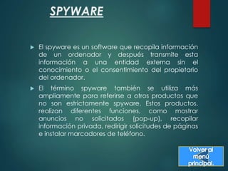 SPYWARE 
 El spyware es un software que recopila información 
de un ordenador y después transmite esta 
información a una entidad externa sin el 
conocimiento o el consentimiento del propietario 
del ordenador. 
 El término spyware también se utiliza más 
ampliamente para referirse a otros productos que 
no son estrictamente spyware. Estos productos, 
realizan diferentes funciones, como mostrar 
anuncios no solicitados (pop-up), recopilar 
información privada, redirigir solicitudes de páginas 
e instalar marcadores de teléfono. 
 