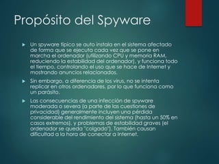 Propósito del Spyware 
 Un spyware típico se auto instala en el sistema afectado 
de forma que se ejecuta cada vez que se pone en 
marcha el ordenador (utilizando CPU y memoria RAM, 
reduciendo la estabilidad del ordenador), y funciona todo 
el tiempo, controlando el uso que se hace de Internet y 
mostrando anuncios relacionados. 
 Sin embargo, a diferencia de los virus, no se intenta 
replicar en otros ordenadores, por lo que funciona como 
un parásito. 
 Las consecuencias de una infección de spyware 
moderada o severa (a parte de las cuestiones de 
privacidad) generalmente incluyen una pérdida 
considerable del rendimiento del sistema (hasta un 50% en 
casos extremos), y problemas de estabilidad graves (el 
ordenador se queda "colgado"). También causan 
dificultad a la hora de conectar a Internet. 
 