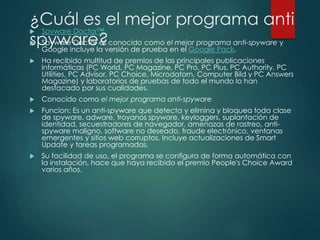 ¿Cuál es el mejor programa anti 
 Spyware Doctor™ 
spyware? 
 Spyware Doctor es conocido como el mejor programa anti-spyware y 
Google incluye la versión de prueba en el Google Pack. 
 Ha recibido multitud de premios de las principales publicaciones 
informáticas (PC World, PC Magazine, PC Pro, PC Plus, PC Authority, PC 
Utilities, PC Advisor, PC Choice, Microdatorn, Computer Bild y PC Answers 
Magazine) y laboratorios de pruebas de todo el mundo lo han 
destacado por sus cualidades. 
 Conocido como el mejor programa anti-spyware 
 Funcion: Es un anti-spyware que detecta y elimina y bloquea toda clase 
de spyware, adware, troyanos spyware, keyloggers, suplantación de 
identidad, secuestradores de navegador, amenazas de rastreo, anti-spyware 
maligno, software no deseado, fraude electrónico, ventanas 
emergentes y sitios web corruptos. Incluye actualizaciones de Smart 
Update y tareas programadas. 
 Su facilidad de uso, el programa se configura de forma automática con 
la instalación, hace que haya recibido el premio People's Choice Award 
varios años. 
 