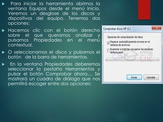  Para iniciar la herramienta abrimos la 
ventana Equipos desde el menú Inicio. 
Veremos un desglose de los discos y 
dispositivos del equipo. Tenemos dos 
opciones: 
 Hacemos clic con el botón derecho 
sobre el que queramos analizar y 
pulsamos Propiedades en el menú 
contextual. 
 O seleccionamos el disco y pulsamos el 
botón de la barra de herramientas. 
 En la ventana Propiedades deberemos 
seleccionar la pestaña Herramientas y 
pulsar el botón Comprobar ahora.... Se 
mostrará un cuadro de diálogo que nos 
permitirá escoger entre dos opciones: 
 