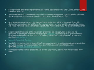  Se le pueden añadir complementos de forma opcional como Site Guard, Email Guard 
y Behavior Guard. 
 Spy Sweeper está considerado uno de los mejores programas para la eliminación de 
spyware pero su compra proporciona una licencia de sólo un año. 
 
 Ad-aware es un programa de Lavasoft que detecta y elimina spyware. También 
detecta marcadores de teléfono, troyanos y otros. Hay una versión gratuita llamada 
Ad-ware Personal y dos versiones no gratuitas: Ad-Aware Plus y Ad-aware Professional. 
 
 La principal diferencia entre la versión gratuita y las no gratuitas es que las no 
gratuitas te protegen mientras navegas por Internet, mientras que la gratuita tienes 
que ejecutarla para realizar una búsqueda y eliminación del spyware de manera 
puntual. Ad-aware » 
 Spybot - Search & Destroy 
 También conocido como Spybot-S&D, es un programa gratuito que detecta y elimina 
spyware. Incluye un "inmunizador" que permite bloquear la instalación de 
spyware.Spybot - Search & Destroy » 
 En masadelante hemos probado Ad-aware y Spybot y los dos han funcionado muy 
bien. 
 
 