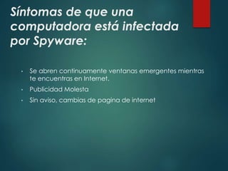 Síntomas de que una 
computadora está infectada 
por Spyware: 
• Se abren continuamente ventanas emergentes mientras 
te encuentras en Internet. 
• Publicidad Molesta 
• Sin aviso, cambias de pagina de internet 
 