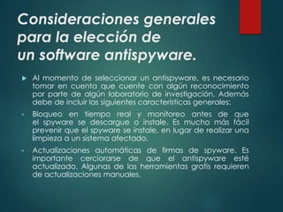 Consideraciones generales 
para la elección de 
un software antispyware. 
 Al momento de seleccionar un antispyware, es necesario 
tomar en cuenta que cuente con algún reconocimiento 
por parte de algún laboratorio de investigación. Además 
debe de incluir las siguientes características generales: 
• Bloqueo en tiempo real y monitoreo antes de que 
el spyware se descargue o instale. Es mucho más fácil 
prevenir que el spyware se instale, en lugar de realizar una 
limpieza a un sistema afectado. 
• Actualizaciones automáticas de firmas de spyware. Es 
importante cerciorarse de que el antispyware esté 
actualizado. Algunas de las herramientas gratis requieren 
de actualizaciones manuales. 
 
