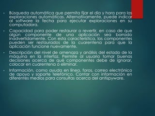 • Búsqueda automática que permita fijar el día y hora para las 
exploraciones automáticas. Alternativamente, puede indicar 
al software la fecha para ejecutar exploraciones en su 
computadora. 
• Capacidad para poder restaurar o revertir, en caso de que 
algún componente de una aplicación sea borrado 
inadvertidamente. Con esta característica, los componentes 
pueden ser restaurados de la cuarentena para que la 
aplicación funcione nuevamente. 
• Descripción del nivel de amenaza y análisis del estado de la 
máquina en la interfaz. Permite al usuario tomar buenas 
decisiones acerca de qué componentes debe de ignorar, 
colocar en cuarentena o eliminar. 
• Información, como ayuda en línea, foros, correo electrónico 
de apoyo y soporte telefónico. Contar con información en 
diferentes medios para consultas acerca del antispyware. 
 