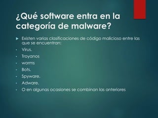 ¿Qué software entra en la 
categoría de malware? 
 Existen varias clasificaciones de código malicioso entre las 
que se encuentran: 
• Virus. 
• Troyanos 
• worms 
• Bots. 
• Spyware. 
• Adware. 
• O en algunas ocasiones se combinan las anteriores 
 