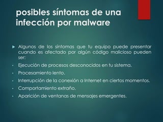 posibles síntomas de una 
infección por malware 
 Algunos de los síntomas que tu equipo puede presentar 
cuando es afectado por algún código malicioso pueden 
ser: 
• Ejecución de procesos desconocidos en tu sistema. 
• Procesamiento lento. 
• Interrupción de la conexión a Internet en ciertos momentos. 
• Comportamiento extraño. 
• Aparición de ventanas de mensajes emergentes. 
 