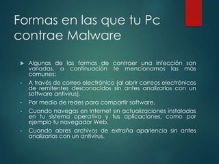 Formas en las que tu Pc 
contrae Malware 
 Algunas de las formas de contraer una infección son 
variadas, a continuación te mencionamos las más 
comunes: 
• A través de correo electrónico (al abrir correos electrónicos 
de remitentes desconocidos sin antes analizarlos con un 
software antivirus). 
• Por medio de redes para compartir software. 
• Cuando navegas en Internet sin actualizaciones instaladas 
en tu sistema operativo y tus aplicaciones, como por 
ejemplo tu navegador Web. 
• Cuando abres archivos de extraña apariencia sin antes 
analizarlos con un antivirus. 
 