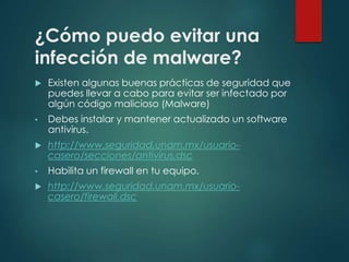 ¿Cómo puedo evitar una 
infección de malware? 
 Existen algunas buenas prácticas de seguridad que 
puedes llevar a cabo para evitar ser infectado por 
algún código malicioso (Malware) 
• Debes instalar y mantener actualizado un software 
antivirus. 
 http://www.seguridad.unam.mx/usuario-casero/ 
secciones/antivirus.dsc 
• Habilita un firewall en tu equipo. 
 http://www.seguridad.unam.mx/usuario-casero/ 
firewall.dsc 
 