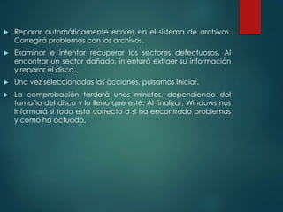  Reparar automáticamente errores en el sistema de archivos. 
Corregirá problemas con los archivos. 
 Examinar e intentar recuperar los sectores defectuosos. Al 
encontrar un sector dañado, intentará extraer su información 
y reparar el disco. 
 Una vez seleccionadas las acciones, pulsamos Iniciar. 
 La comprobación tardará unos minutos, dependiendo del 
tamaño del disco y lo lleno que esté. Al finalizar, Windows nos 
informará si todo está correcto o si ha encontrado problemas 
y cómo ha actuado. 
 