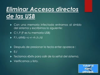 Eliminar Accesos directos 
de las USB 
 Con una memoria infectada entramos al simblo 
del sistema y escribimos lo siguiente: 
 C: F (F es tu memoria USB) 
 F: attrib –s –r –h /s /d 
 Después de presionar la tecla enter aparece : 
 E:/ 
 Teclamos «Exit» para salir de la señal del sistema. 
 Verificamos y listo. 

