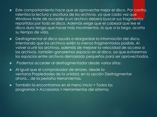  Este comportamiento hace que se aproveche mejor el disco. Por contra, 
ralentiza la lectura y escritura de los archivos, ya que cada vez que 
Windows trate de acceder a un archivo deberá buscar sus fragmentos 
repartidos por todo el disco. Además exige que el cabezal que lee el 
disco duro tenga que hacer más movimientos, lo que a la larga, acorta 
su tiempo de vida. 
 Desfragmentar el disco ayuda a reorganizar la información del disco, 
intentando que los archivos estén lo menos fragmentados posible. Al 
volver a unir los archivos, además de mejorar la velocidad de acceso a 
los archivos, también ganaremos espacio en el disco, ya que evitaremos 
los espacios entre archivos demasiado pequeños para ser aprovechados. 
 Podemos acceder al desfragmentador desde varios sitios: 
 Al igual que el comprobador de errores, desde la 
ventana Propiedades de la unidad, en la opción Desfragmentar 
ahora... de la pestaña Herramientas. 
 También la encontramos en el menú Inicio > Todos los 
programas > Accesorios > Herramientas del sistema. 
 