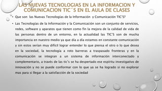 • Que son las Nuevas Tecnologías de la Información y Comunicación TIC’S?
• Las Tecnologías de la Información y la Comunicación son un conjunto de servicios,
redes, software y aparatos que tienen como fin la mejora de la calidad de vida de
las personas dentro de un entorno, en la actualidad las TIC’S son de mucha
importancia en nuestro medio ya que día a día estamos en constante comunicación
y sin estos serían muy difícil lograr entender lo que piensa el otro o lo que desea
en la sociedad, la tecnología a roto barreras a traspasado fronteras y en la
comunicación se integran a un sistema de información interconectado y
complementario, a través de las tic’s se ha despertado ese espíritu investigativo de
innovación y no se puede conformar con lo que ya se ha logrado si no explorar
mas para si llegar a la satisfacción de la sociedad
•
•
 