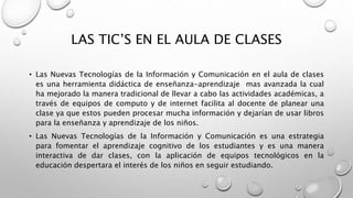 LAS TIC’S EN EL AULA DE CLASES
• Las Nuevas Tecnologías de la Información y Comunicación en el aula de clases
es una herramienta didáctica de enseñanza-aprendizaje mas avanzada la cual
ha mejorado la manera tradicional de llevar a cabo las actividades académicas, a
través de equipos de computo y de internet facilita al docente de planear una
clase ya que estos pueden procesar mucha información y dejarían de usar libros
para la enseñanza y aprendizaje de los niños.
• Las Nuevas Tecnologías de la Información y Comunicación es una estrategia
para fomentar el aprendizaje cognitivo de los estudiantes y es una manera
interactiva de dar clases, con la aplicación de equipos tecnológicos en la
educación despertara el interés de los niños en seguir estudiando.
 