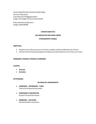 UniversidadDistrital FranciscoJosé De Caldas
CienciasYEducación
LicenciaturaEn PedagogíaInfantil
Juego,TecnologíaY ConocimientoInfantil
Erika JulianaSernaQuintero
Codigo:20141187020
UNIDAD DIDACTICA
LOS AMIGOS NO SON PARA COMER
(PENSAMIENTO VISIBLE)
OBJETIVOS:
 Preparar a los niños para que en el futuro, puedan resolver problemas con eficacia.
 Ofrecerherramientasque propicienyfortalezcanel pensamiento en los niños y las niñas.
APRENDER A PENSAR Y PENSAR A APRENDER
CUENTO:
 Amistad
 Animales
ACTIVIDADES:
RUTINAS DEL PENSAMIENTO
 COMIENZO – INTERMEDIO – FINAL
Todo está compuesto por partes
 COMPARAR Y CONTRASTAR
Conocer las distintas formas
 PROBLEMA - SOLUCION
Plantea posibles soluciones
 