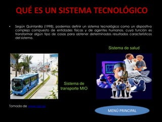 QUÉ ES UN SISTEMA TECNOLÓGICO
•   Según Quintanilla (1998), podemos definir un sistema tecnológico como un dispositivo
    complejo compuesto de entidades físicas y de agentes humanos, cuya función es
    transformar algún tipo de cosas para obtener determinados resultados característicos
    del sistema.


                                                             Sistema de salud




                                 Sistema de
                               transporte MIO



Tomado de www.oei.es
                                                            MENÚ PRINCIPAL
 
