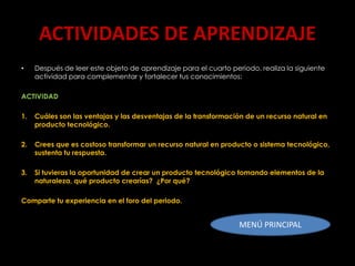 ACTIVIDADES DE APRENDIZAJE
•    Después de leer este objeto de aprendizaje para el cuarto periodo, realiza la siguiente
     actividad para complementar y fortalecer tus conocimientos:

ACTIVIDAD

1.   Cuáles son las ventajas y las desventajas de la transformación de un recurso natural en
     producto tecnológico.

2.   Crees que es costoso transformar un recurso natural en producto o sistema tecnológico,
     sustenta tu respuesta.

3.   Si tuvieras la oportunidad de crear un producto tecnológico tomando elementos de la
     naturaleza, qué producto crearías? ¿Por qué?

Comparte tu experiencia en el foro del periodo.


                                                                  MENÚ PRINCIPAL
 