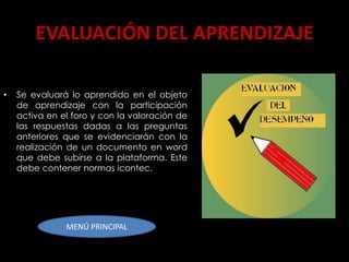EVALUACIÓN DEL APRENDIZAJE

•   Se evaluará lo aprendido en el objeto
    de aprendizaje con la participación
    activa en el foro y con la valoración de
    las respuestas dadas a las preguntas
    anteriores que se evidenciarán con la
    realización de un documento en word
    que debe subirse a la plataforma. Este
    debe contener normas icontec.




               MENÚ PRINCIPAL
 